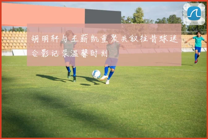 胡明轩与王薪凯重聚共叙往昔球迷合影记录温馨时刻